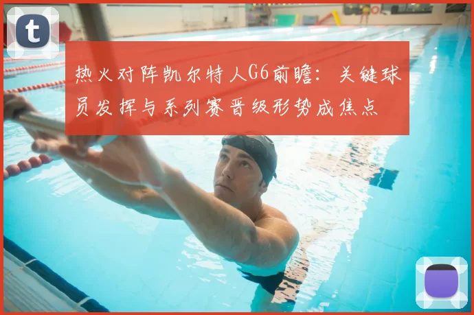 热火对阵凯尔特人G6前瞻：关键球员发挥与系列赛晋级形势成焦点