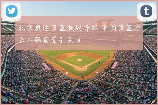 北京奥运男篮激战升级 中国男篮冲击八强前景引关注
