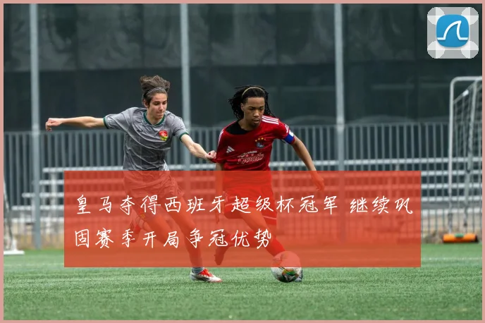 皇马夺得西班牙超级杯冠军 继续巩固赛季开局争冠优势