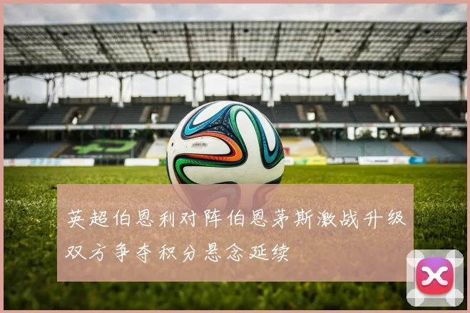 英超伯恩利对阵伯恩茅斯激战升级双方争夺积分悬念延续
