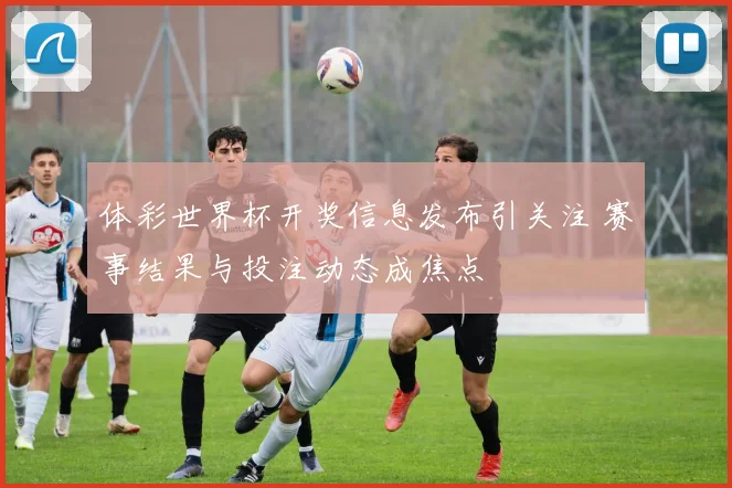 体彩世界杯开奖信息发布引关注 赛事结果与投注动态成焦点