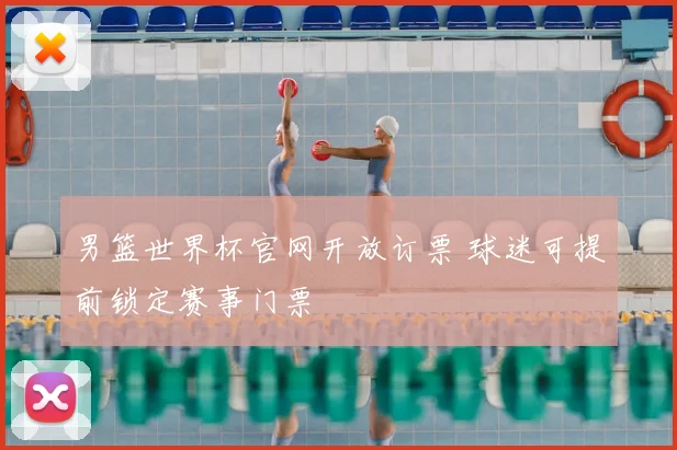 男篮世界杯官网开放订票 球迷可提前锁定赛事门票