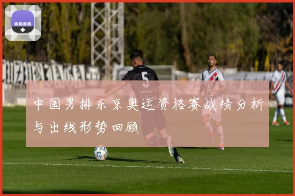 中国男排东京奥运资格赛战绩分析与出线形势回顾