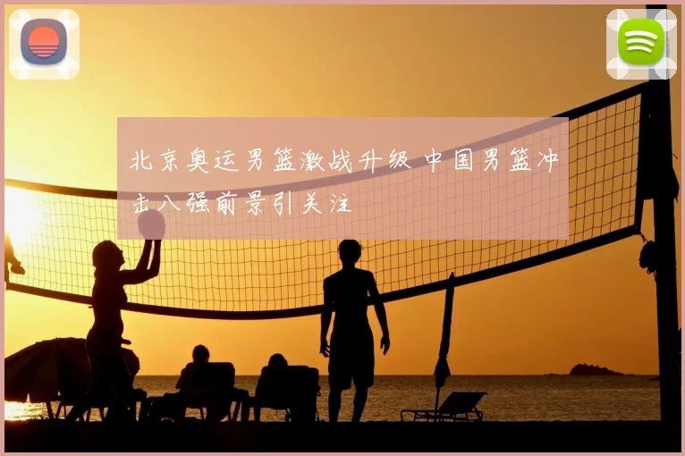 北京奥运男篮激战升级 中国男篮冲击八强前景引关注