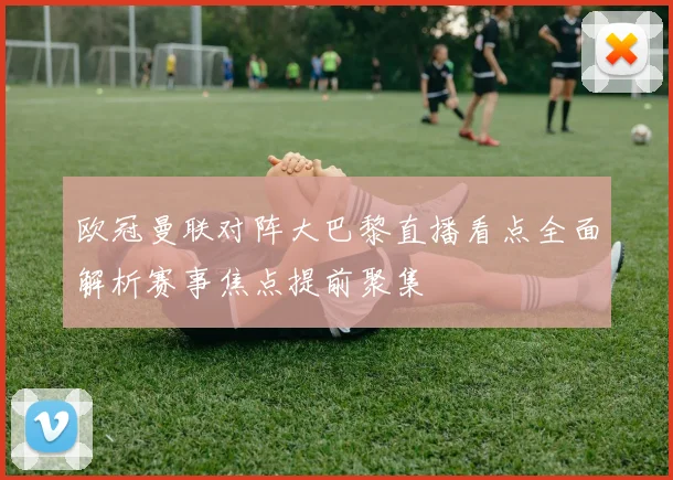 欧冠曼联对阵大巴黎直播看点全面解析赛事焦点提前聚集
