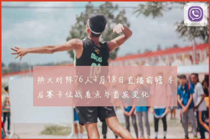 热火对阵76人4月18日直播前瞻 季后赛卡位战看点与首发变化