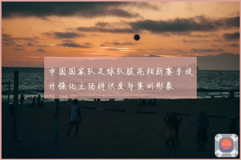 中国国家队足球队服亮相新赛季设计强化主场辨识度与集训形象