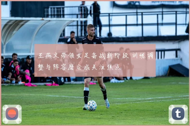 王燕文带领女足备战新阶段 训练调整与阵容磨合成关注焦点