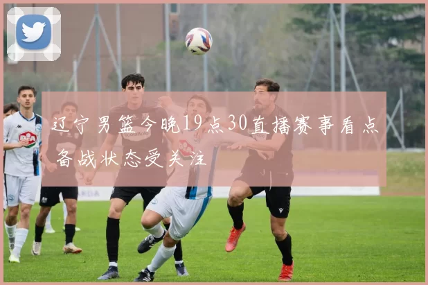 辽宁男篮今晚19点30直播赛事看点 备战状态受关注