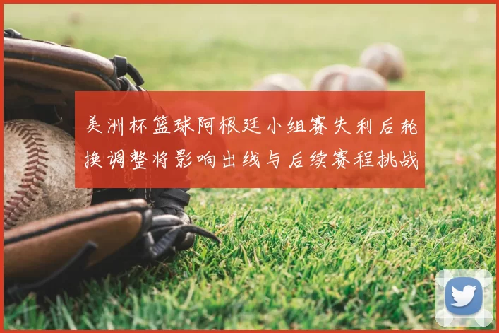 美洲杯篮球阿根廷小组赛失利后轮换调整将影响出线与后续赛程挑战