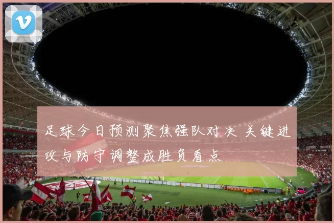 足球今日预测聚焦强队对决 关键进攻与防守调整成胜负看点