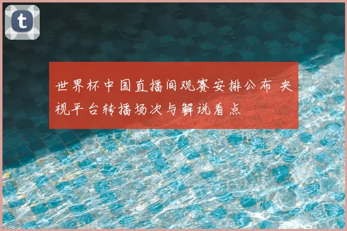 世界杯中国直播间观赛安排公布 央视平台转播场次与解说看点
