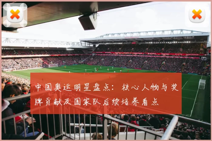 中国奥运明星盘点：核心人物与奖牌贡献及国家队后续培养看点