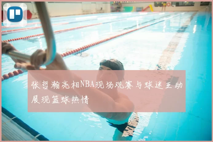 张哲瀚亮相NBA现场观赛与球迷互动展现篮球热情