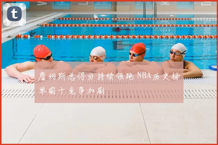 詹姆斯总得分持续领跑 NBA历史榜单前十竞争加剧