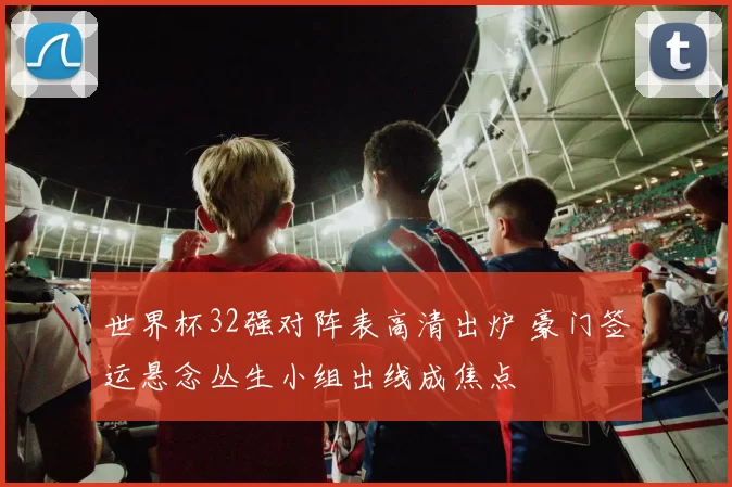 世界杯32强对阵表高清出炉 豪门签运悬念丛生小组出线成焦点