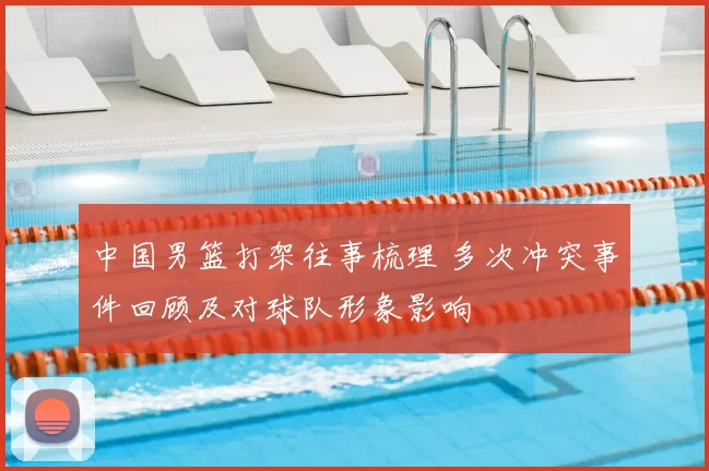 中国男篮打架往事梳理 多次冲突事件回顾及对球队形象影响