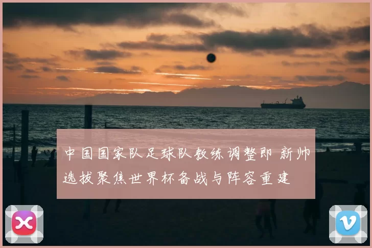 中国国家队足球队教练调整即 新帅选拔聚焦世界杯备战与阵容重建