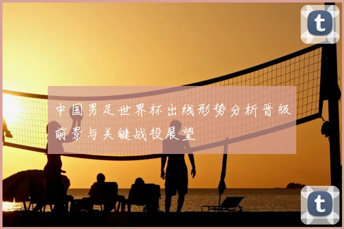 中国男足世界杯出线形势分析晋级前景与关键战役展望