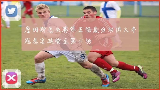 詹姆斯总决赛第五场轰分助热火夺冠悬念延续至第六场