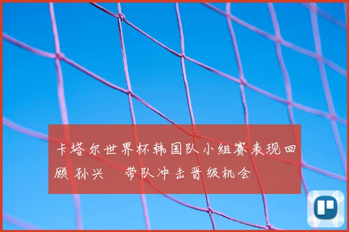 卡塔尔世界杯韩国队小组赛表现回顾 孙兴慜带队冲击晋级机会