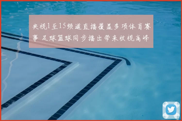 央视1至15频道直播覆盖多项体育赛事 足球篮球同步播出带来收视高峰