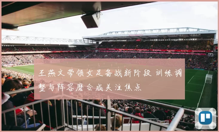 王燕文带领女足备战新阶段 训练调整与阵容磨合成关注焦点