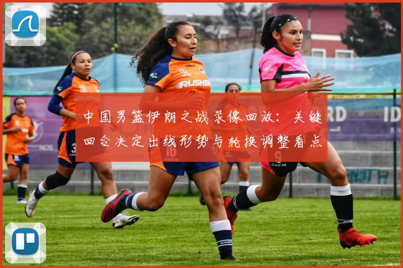 中国男篮伊朗之战录像回放：关键回合决定出线形势与轮换调整看点