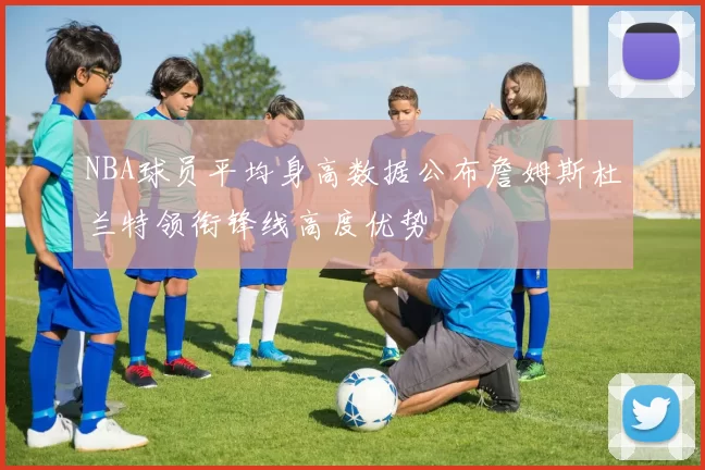 NBA球员平均身高数据公布詹姆斯杜兰特领衔锋线高度优势