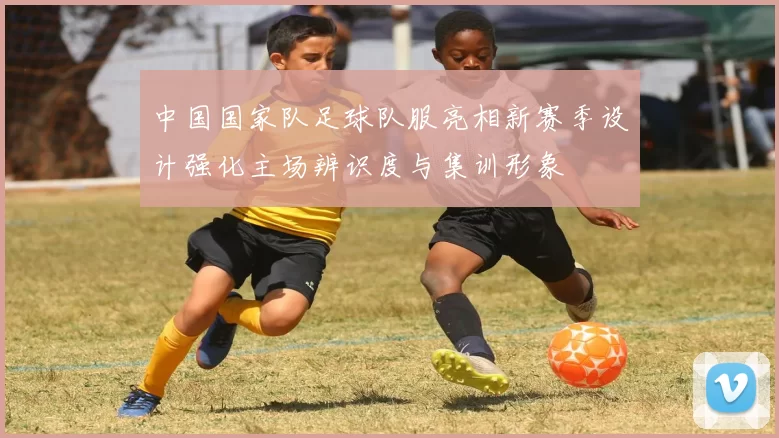 中国国家队足球队服亮相新赛季设计强化主场辨识度与集训形象