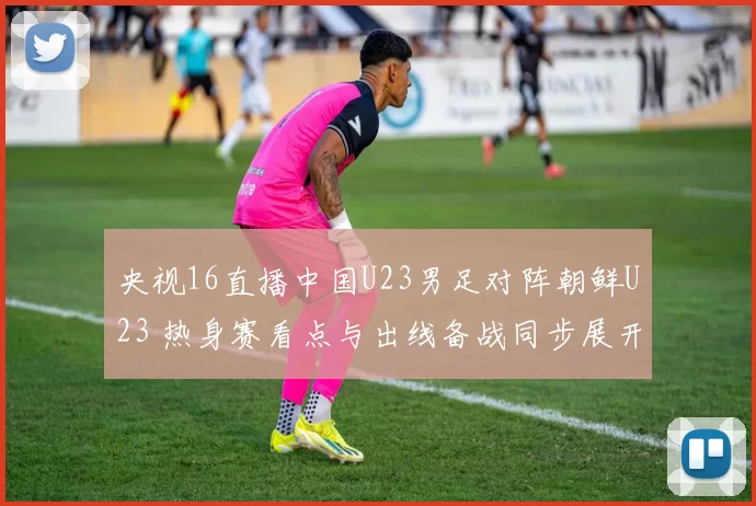 央视16直播中国U23男足对阵朝鲜U23 热身赛看点与出线备战同步展开