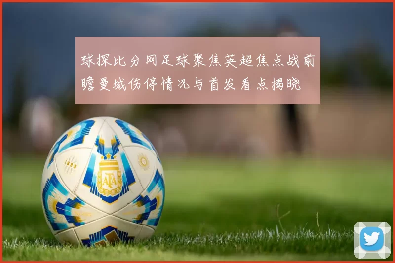 球探比分网足球聚焦英超焦点战前瞻曼城伤停情况与首发看点揭晓