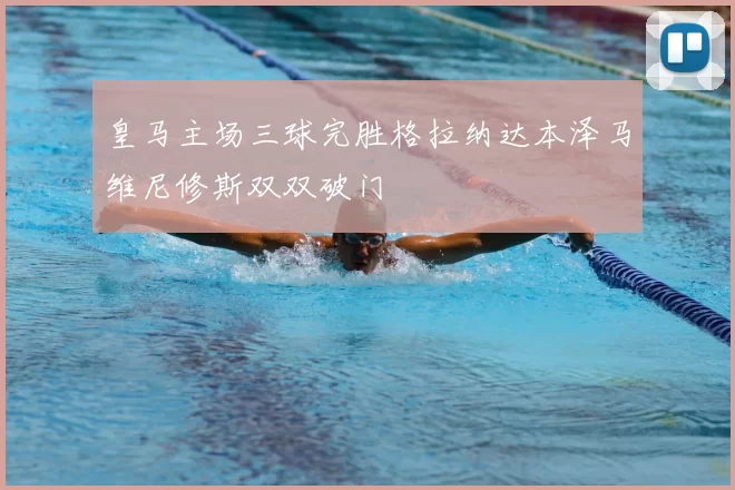 皇马主场三球完胜格拉纳达本泽马维尼修斯双双破门