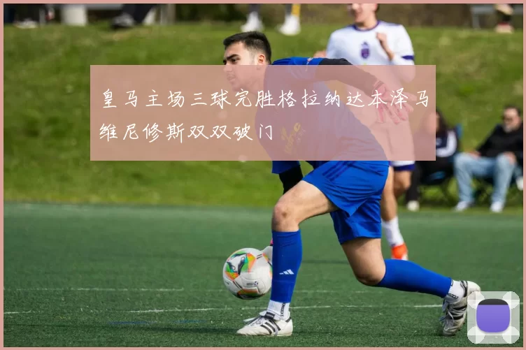皇马主场三球完胜格拉纳达本泽马维尼修斯双双破门