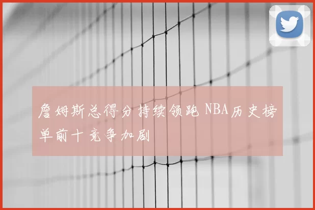 詹姆斯总得分持续领跑 NBA历史榜单前十竞争加剧