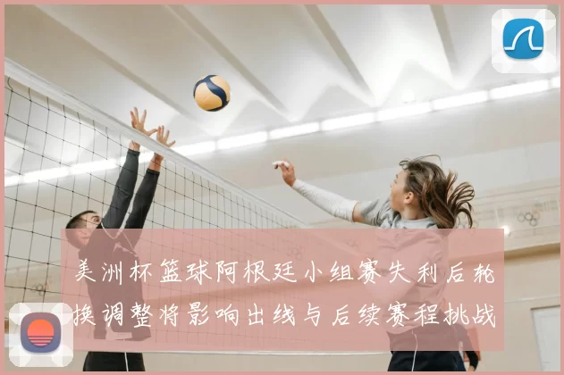 美洲杯篮球阿根廷小组赛失利后轮换调整将影响出线与后续赛程挑战