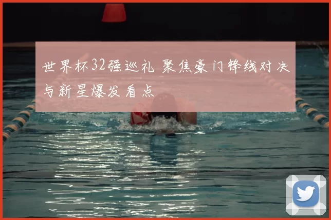 世界杯32强巡礼 聚焦豪门锋线对决与新星爆发看点