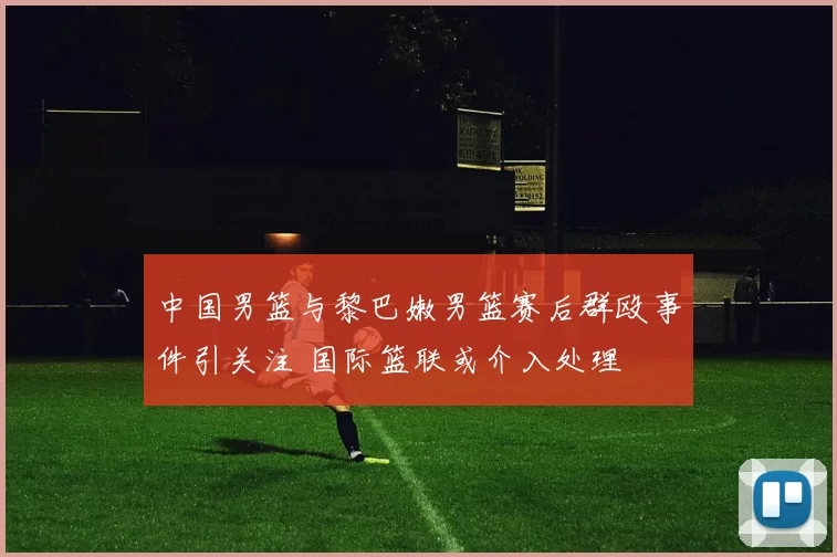 中国男篮与黎巴嫩男篮赛后群殴事件引关注 国际篮联或介入处理