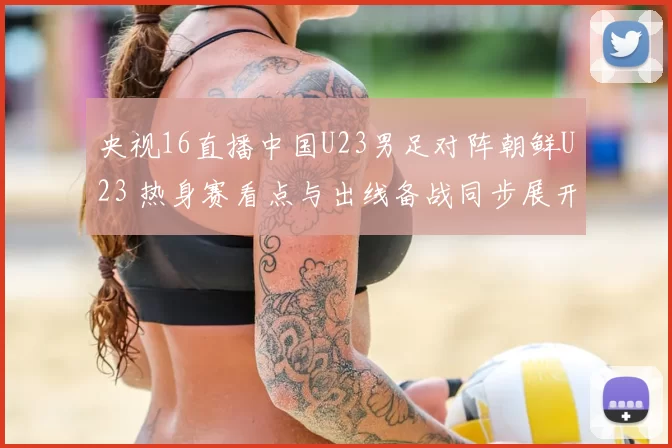 央视16直播中国U23男足对阵朝鲜U23 热身赛看点与出线备战同步展开