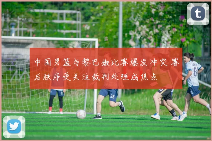 中国男篮与黎巴嫩比赛爆发冲突 赛后秩序受关注裁判处理成焦点