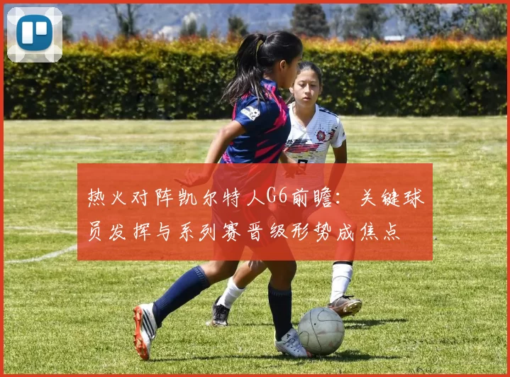 热火对阵凯尔特人G6前瞻:关键球员发挥与系列赛晋级形势成焦点