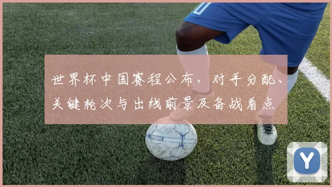 世界杯中国赛程公布，对手分配、关键轮次与出线前景及备战看点