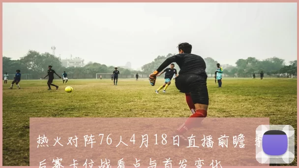 热火对阵76人4月18日直播前瞻 季后赛卡位战看点与首发变化