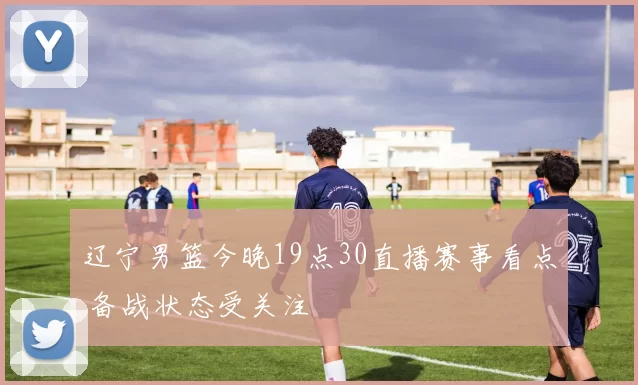 辽宁男篮今晚19点30直播赛事看点 备战状态受关注