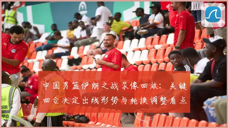 中国男篮伊朗之战录像回放：关键回合决定出线形势与轮换调整看点