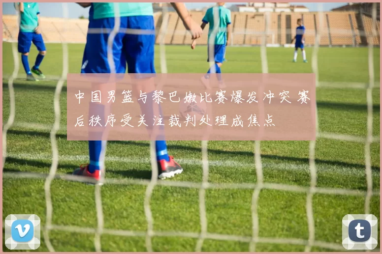 中国男篮与黎巴嫩比赛爆发冲突 赛后秩序受关注裁判处理成焦点