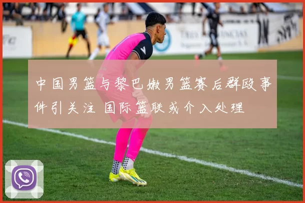 中国男篮与黎巴嫩男篮赛后群殴事件引关注 国际篮联或介入处理