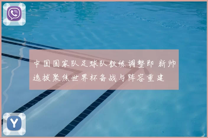 中国国家队足球队教练调整即 新帅选拔聚焦世界杯备战与阵容重建