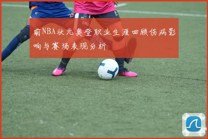 前NBA状元奥登职业生涯回顾伤病影响与赛场表现分析