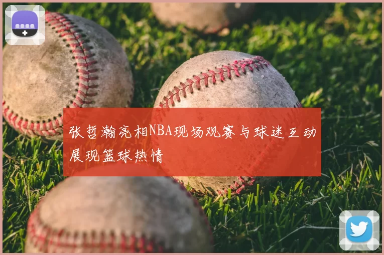 张哲瀚亮相NBA现场观赛与球迷互动展现篮球热情